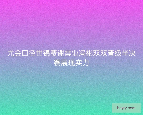 尤金田径世锦赛谢震业冯彬双双晋级半决赛展现实力