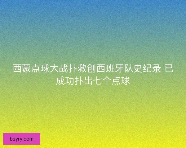 西蒙点球大战扑救创西班牙队史纪录 已成功扑出七个点球