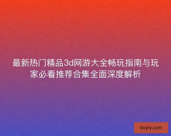 最新热门精品3d网游大全畅玩指南与玩家必看推荐合集全面深度解析
