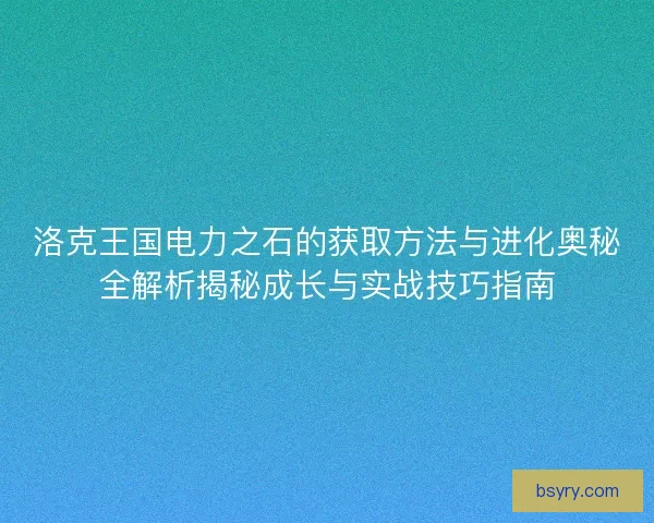 洛克王国电力之石的获取方法与进化奥秘全解析揭秘成长与实战技巧指南