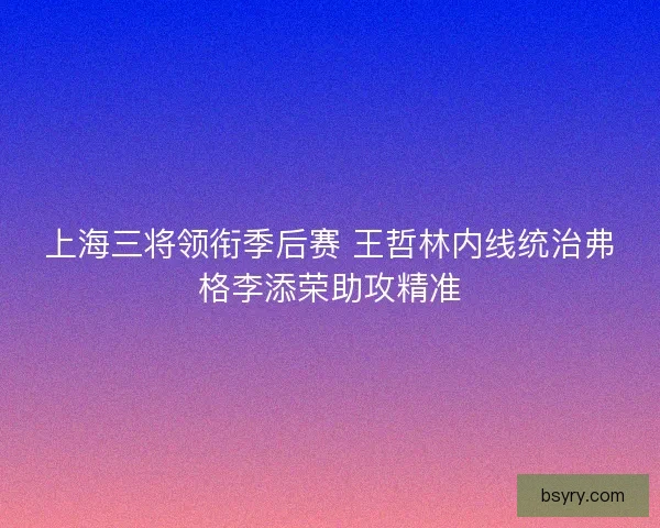 上海三将领衔季后赛 王哲林内线统治弗格李添荣助攻精准