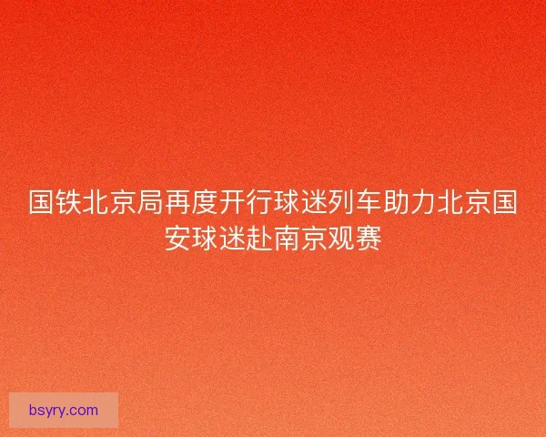 国铁北京局再度开行球迷列车助力北京国安球迷赴南京观赛