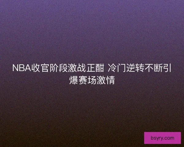 NBA收官阶段激战正酣 冷门逆转不断引爆赛场激情